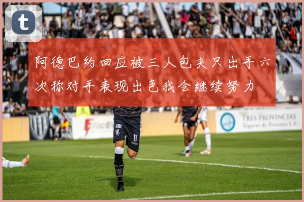 阿德巴约回应被三人包夹只出手六次称对手表现出色我会继续努力