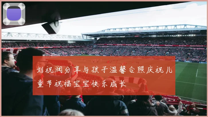 刘祝润分享与孩子温馨合照庆祝儿童节祝福宝宝快乐成长