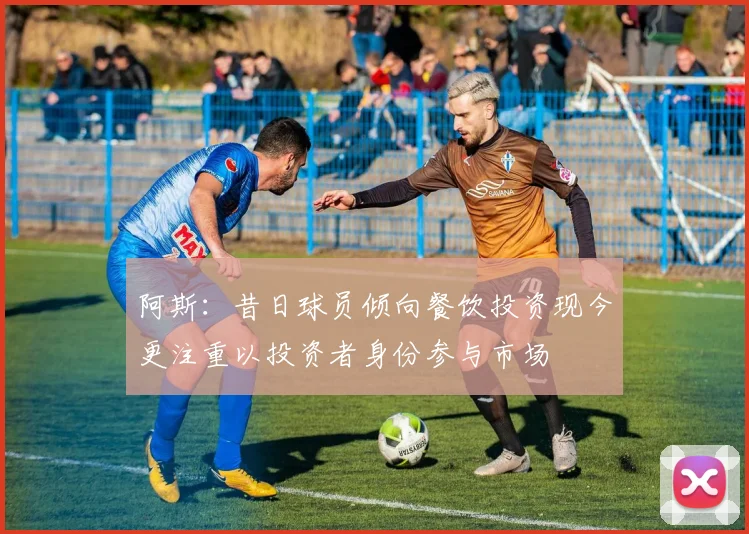 阿斯：昔日球员倾向餐饮投资现今更注重以投资者身份参与市场