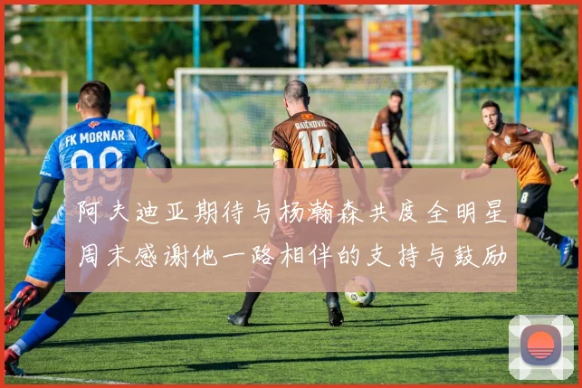 阿夫迪亚期待与杨瀚森共度全明星周末感谢他一路相伴的支持与鼓励