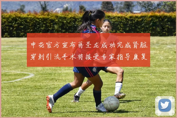 申花官方宣布蒋圣龙成功完成肾脏穿刺引流手术将接受专家指导康复治疗
