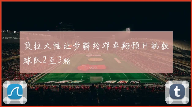 莫拉大幅让步解约邓卓翔预计执教球队2至3轮