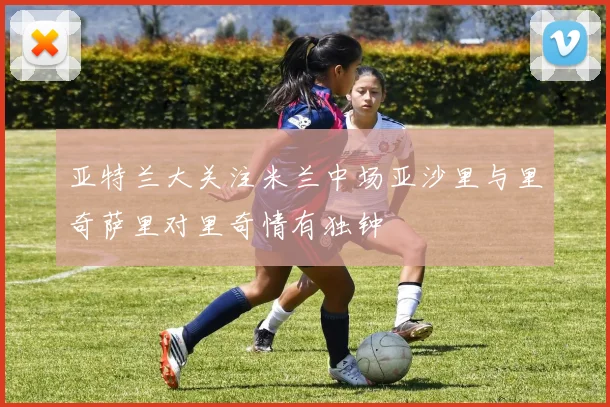 亚特兰大关注米兰中场亚沙里与里奇萨里对里奇情有独钟