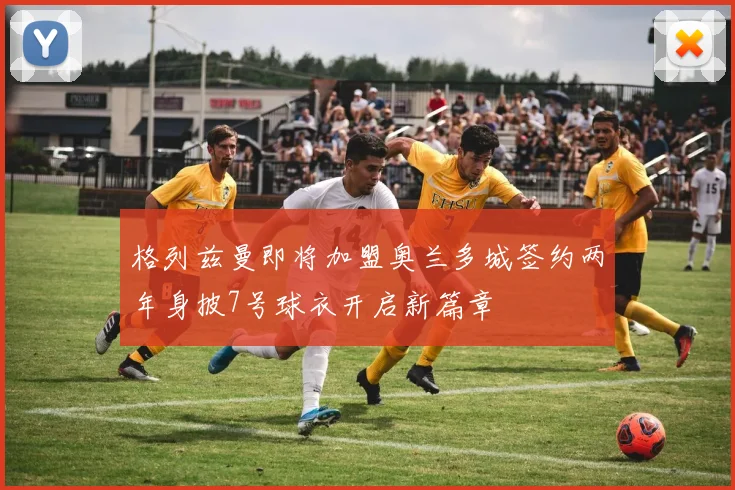 格列兹曼即将加盟奥兰多城签约两年身披7号球衣开启新篇章