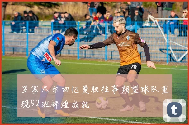 罗塞尼尔回忆曼联往事期望球队重现92班辉煌成就