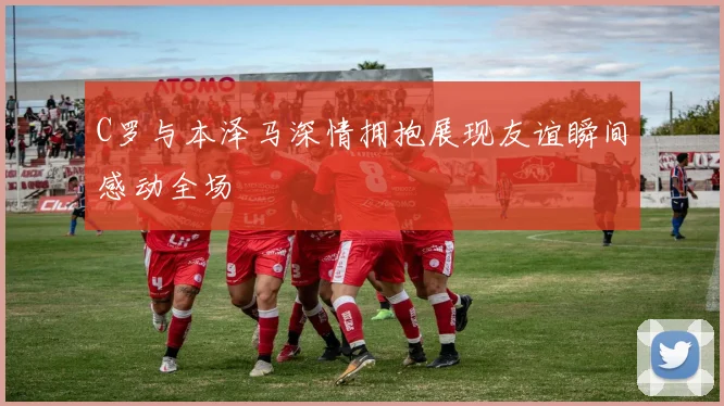 C罗与本泽马深情拥抱展现友谊瞬间感动全场