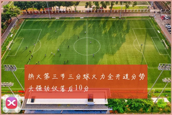 热火第三节三分球火力全开追分势头强劲仅落后10分