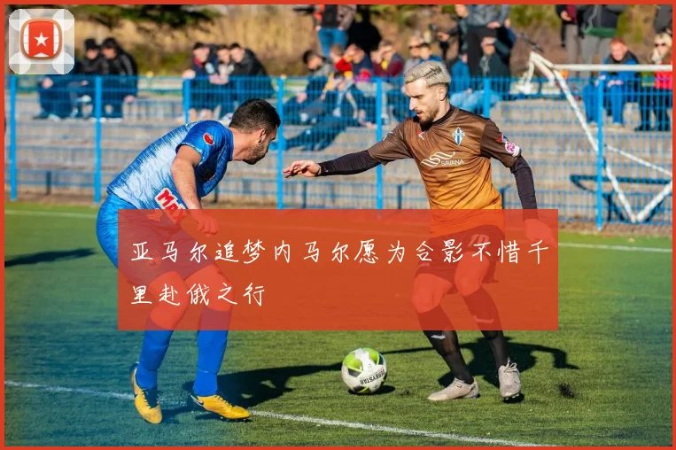 亚马尔追梦内马尔愿为合影不惜千里赴俄之行