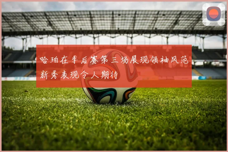 哈珀在季后赛第三场展现领袖风范新秀表现令人期待