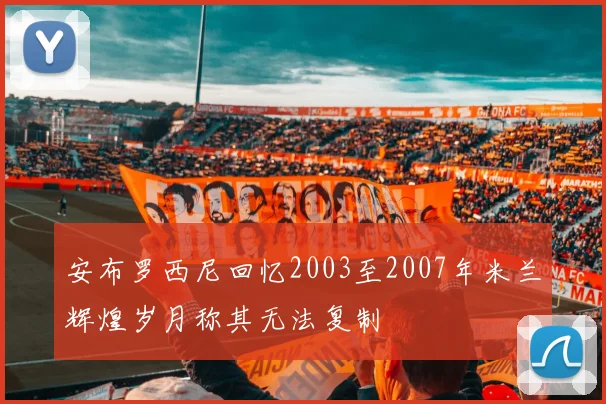 安布罗西尼回忆2003至2007年米兰辉煌岁月称其无法复制