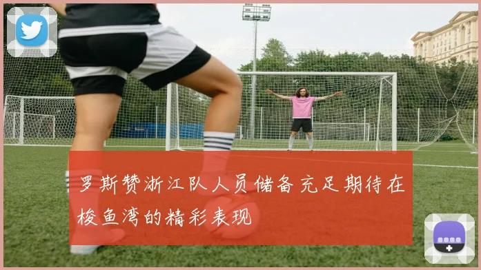 罗斯赞浙江队人员储备充足期待在梭鱼湾的精彩表现