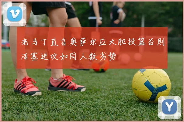 老马丁直言奥萨尔应大胆投篮否则活塞进攻如同人数劣势