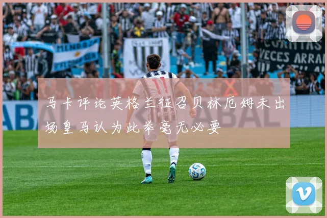 马卡评论英格兰征召贝林厄姆未出场皇马认为此举毫无必要