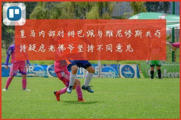 皇马内部对姆巴佩与维尼修斯共存持疑虑老佛爷坚持不同意见