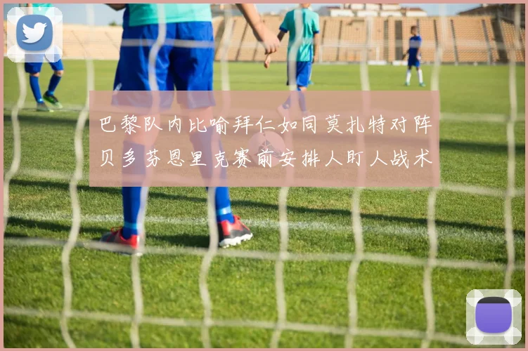 巴黎队内比喻拜仁如同莫扎特对阵贝多芬恩里克赛前安排人盯人战术