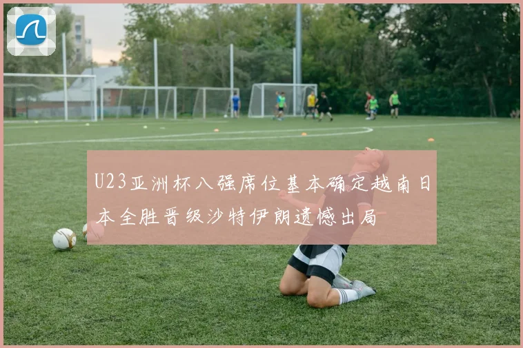 U23亚洲杯八强席位基本确定越南日本全胜晋级沙特伊朗遗憾出局