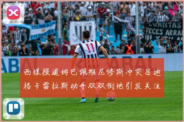 西媒报道姆巴佩维尼修斯冲突吕迪格卡雷拉斯动手双双倒地引发关注