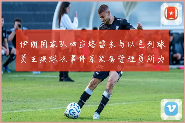 伊朗国家队回应塔雷米与以色列球员互换球衣事件系装备管理员所为