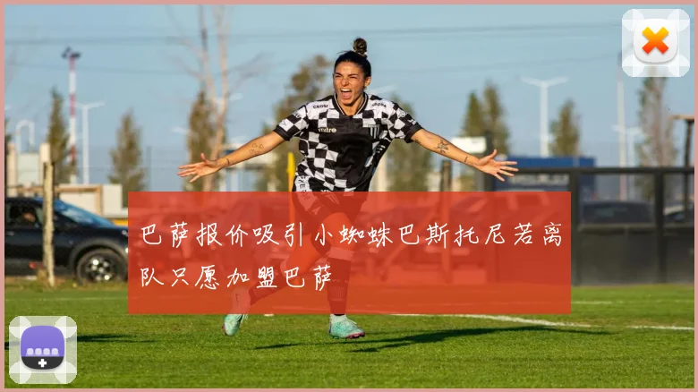 巴萨报价吸引小蜘蛛巴斯托尼若离队只愿加盟巴萨