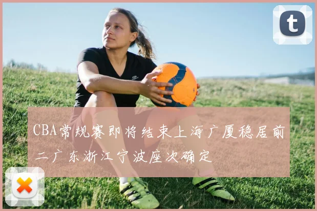 CBA常规赛即将结束上海广厦稳居前二广东浙江宁波座次确定