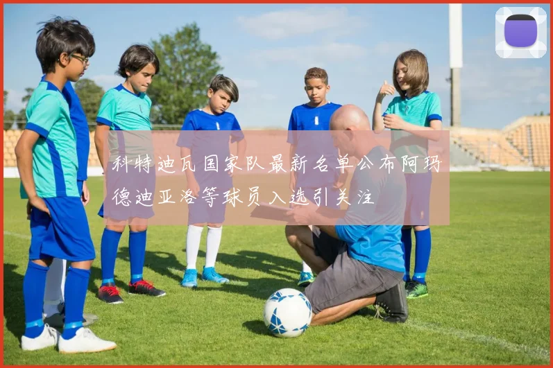 科特迪瓦国家队最新名单公布阿玛德迪亚洛等球员入选引关注