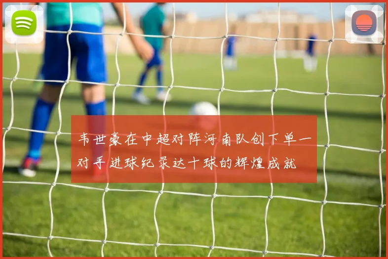 韦世豪在中超对阵河南队创下单一对手进球纪录达十球的辉煌成就