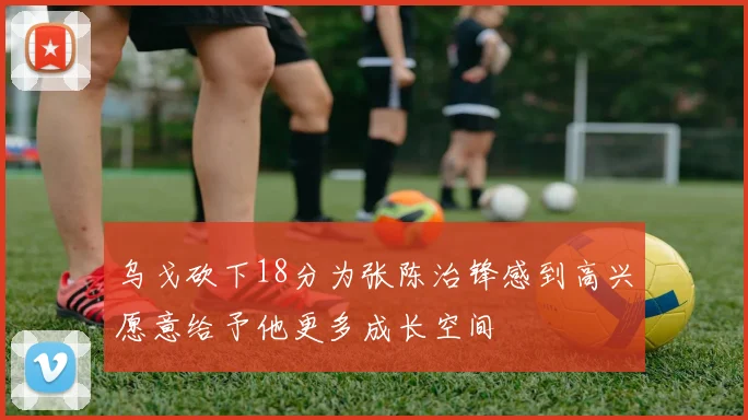 乌戈砍下18分为张陈治锋感到高兴愿意给予他更多成长空间