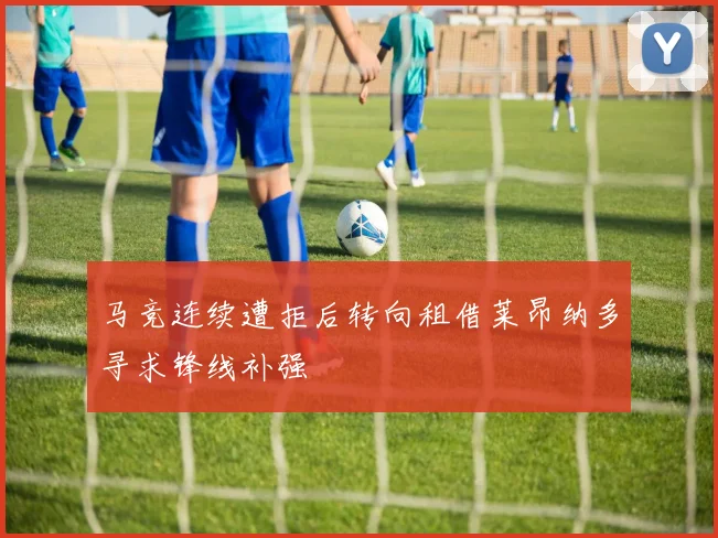 马竞连续遭拒后转向租借莱昂纳多寻求锋线补强