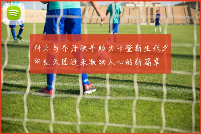 科比与乔丹联手助力卡登新生代夕阳红天团迎来激动人心的新篇章